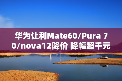 华为让利Mate60/Pura 70/nova12降价 降幅超千元