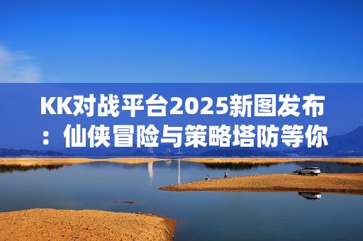 KK对战平台2025新图发布：仙侠冒险与策略塔防等你来战