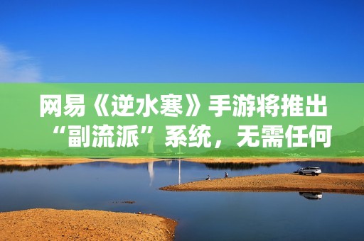 网易《逆水寒》手游将推出“副流派”系统，无需任何额外花费