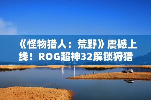 《怪物猎人：荒野》震撼上线！ROG超神32解锁狩猎新视界