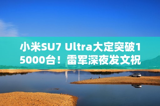 小米SU7 Ultra大定突破15000台！雷军深夜发文祝贺