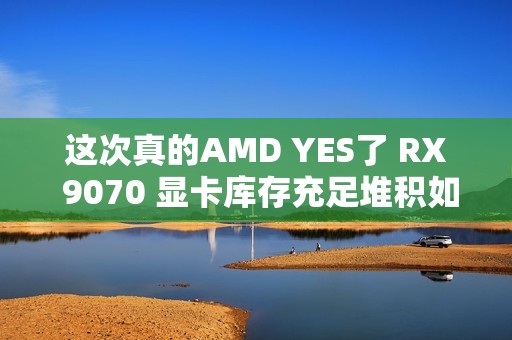 这次真的AMD YES了 RX 9070 显卡库存充足堆积如山
