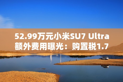 52.99万元小米SU7 Ultra额外费用曝光：购置税1.7万 保险1.1万