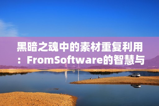 黑暗之魂中的素材重复利用：FromSoftware的智慧与效率