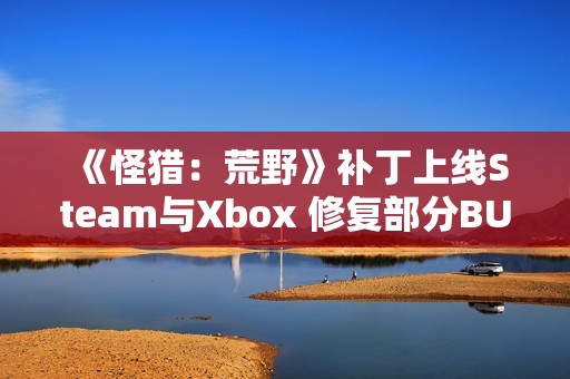 《怪猎：荒野》补丁上线Steam与Xbox 修复部分BUG问题