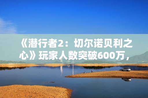 《潜行者2：切尔诺贝利之心》玩家人数突破600万，生存恐怖冒险等你加入！