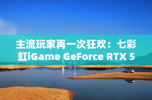 主流玩家再一次狂欢：七彩虹iGame GeForce RTX 5070 Ultra W OC 12GB评测