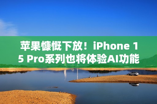 苹果慷慨下放！iPhone 15 Pro系列也将体验AI功能