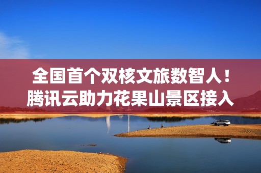 全国首个双核文旅数智人！腾讯云助力花果山景区接入DeepSeek 让“齐天大圣”更智能、更有温度
