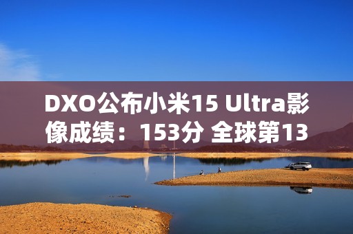 DXO公布小米15 Ultra影像成绩：153分 全球第13