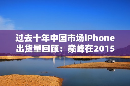 过去十年中国市场iPhone出货量回顾：巅峰在2015年