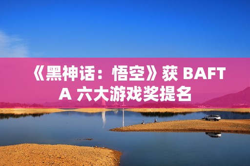 《黑神话：悟空》获 BAFTA 六大游戏奖提名