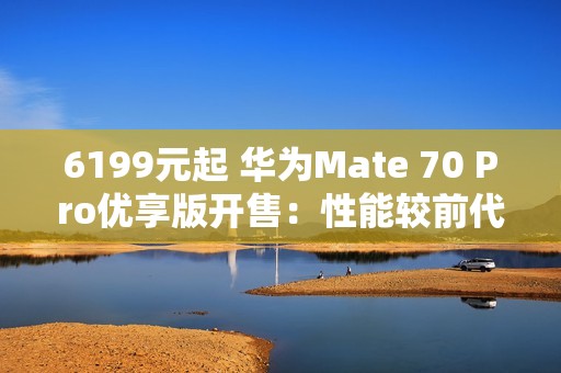 6199元起 华为Mate 70 Pro优享版开售：性能较前代提升35%