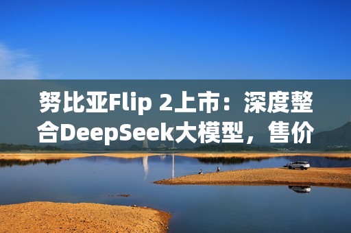 努比亚Flip 2上市：深度整合DeepSeek大模型，售价3399元起