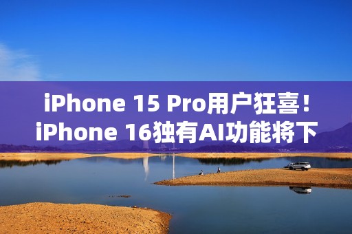 iPhone 15 Pro用户狂喜！iPhone 16独有AI功能将下放