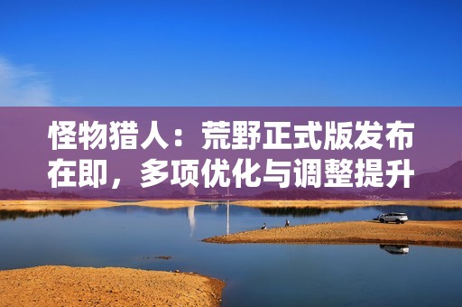 怪物猎人：荒野正式版发布在即，多项优化与调整提升玩家体验