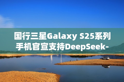 国行三星Galaxy S25系列手机官宣支持DeepSeek-R1大模型，进入 AI“智能体中心”即可体验