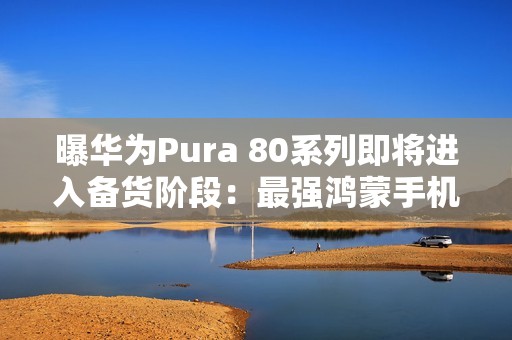 曝华为Pura 80系列即将进入备货阶段：最强鸿蒙手机