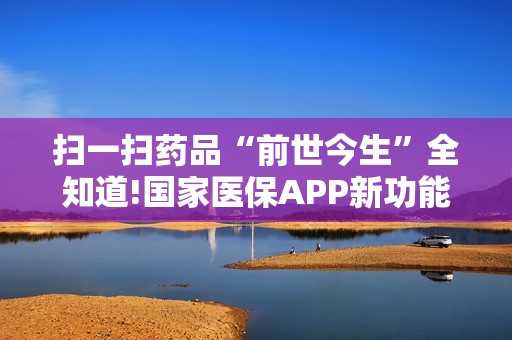 扫一扫药品“前世今生”全知道!国家医保APP新功能上线