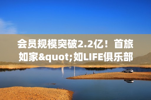 会员规模突破2.2亿！首旅如家"如LIFE俱乐部"会员体系再度重磅升级