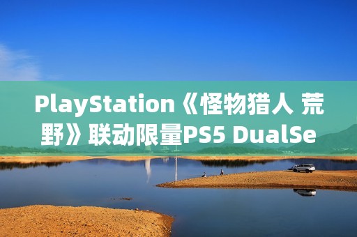 PlayStation《怪物猎人 荒野》联动限量PS5 DualSense手柄开箱图集