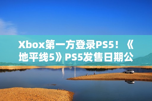 Xbox第一方登录PS5！《地平线5》PS5发售日期公布