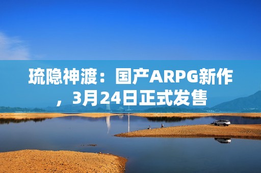 琉隐神渡：国产ARPG新作，3月24日正式发售
