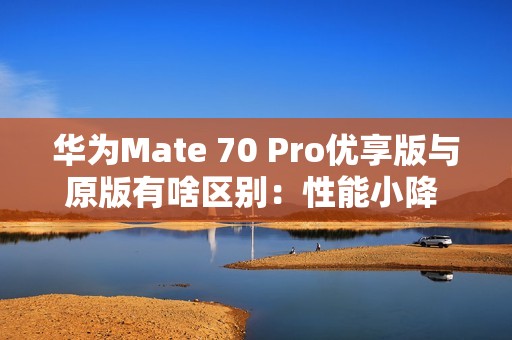 华为Mate 70 Pro优享版与原版有啥区别：性能小降 拍照、AI等一致