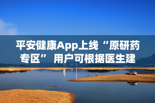 平安健康App上线“原研药专区” 用户可根据医生建议直接购买