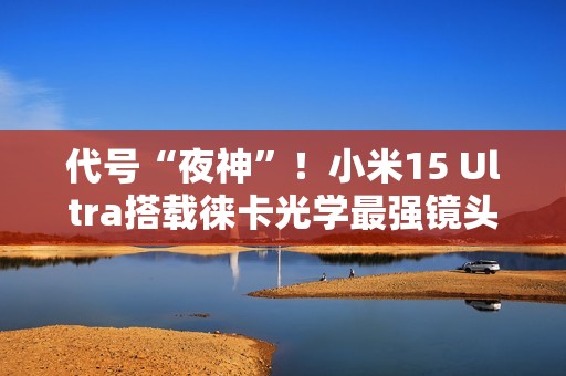 代号“夜神”！小米15 Ultra搭载徕卡光学最强镜头组合：28倍无损变焦
