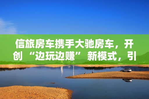 信旅房车携手大驰房车，开创 “边玩边赚” 新模式，引领房车出行新风尚