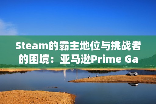 Steam的霸主地位与挑战者的困境：亚马逊Prime Gaming前副总裁的反思