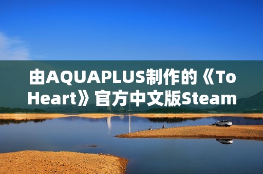 由AQUAPLUS制作的《ToHeart》官方中文版Steam商店页面现已开放!