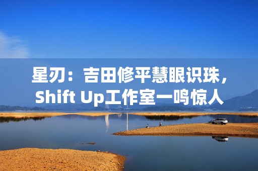 星刃：吉田修平慧眼识珠，Shift Up工作室一鸣惊人