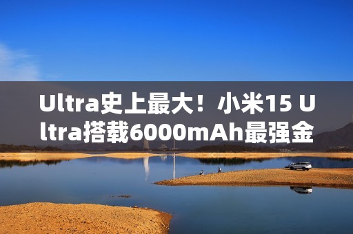 Ultra史上最大！小米15 Ultra搭载6000mAh最强金沙江电池