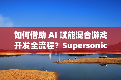如何借助 AI 赋能混合游戏开发全流程？Supersonic 实战分享
