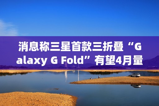 消息称三星首款三折叠“Galaxy G Fold”有望4月量产，7月随同Z Fold 7发布
