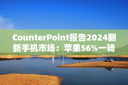 CounterPoint报告2024翻新手机市场：苹果56%一骑绝尘，众安卓旗舰难以望其项背