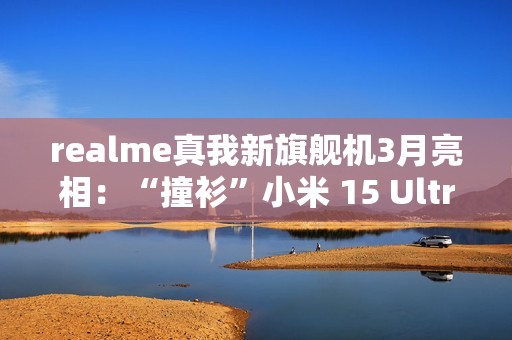 realme真我新旗舰机3月亮相：“撞衫”小米 15 Ultra手机