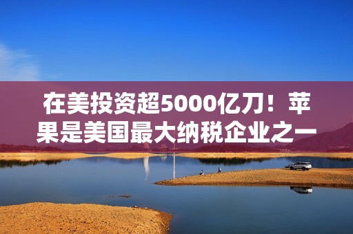 在美投资超5000亿刀！苹果是美国最大纳税企业之一：去年缴纳190亿美元