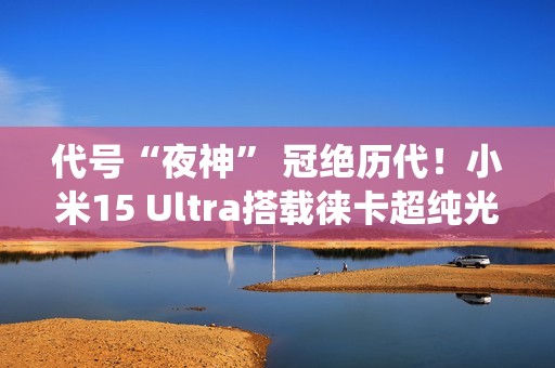 代号“夜神” 冠绝历代！小米15 Ultra搭载徕卡超纯光学系统