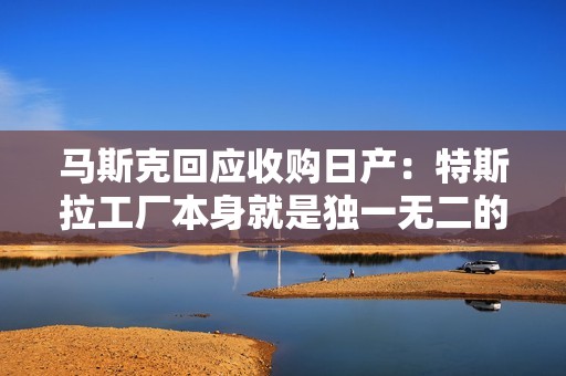 马斯克回应收购日产：特斯拉工厂本身就是独一无二的