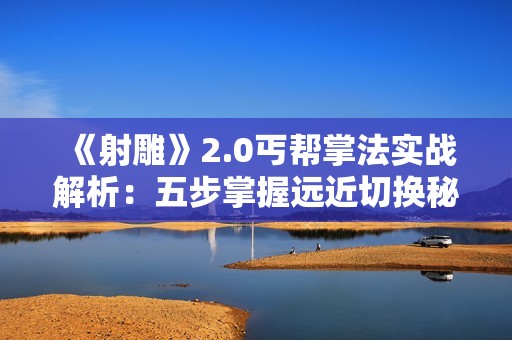 《射雕》2.0丐帮掌法实战解析：五步掌握远近切换秘籍