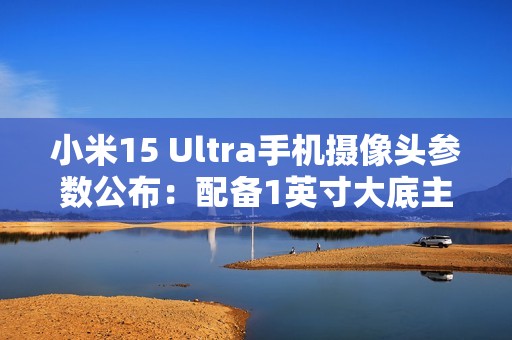 小米15 Ultra手机摄像头参数公布：配备1英寸大底主摄、两亿像素长焦