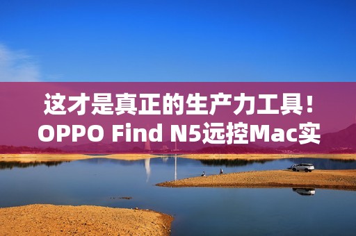 这才是真正的生产力工具！OPPO Find N5远控Mac实测