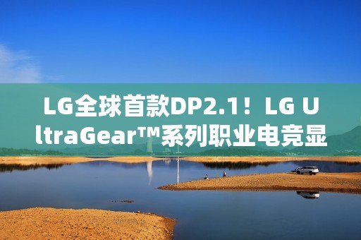 LG全球首款DP2.1！LG UltraGear™系列职业电竞显示器新品强势登陆