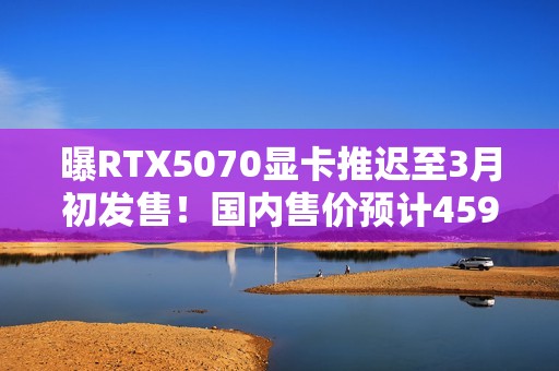 曝RTX5070显卡推迟至3月初发售！国内售价预计4599元