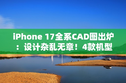 iPhone 17全系CAD图出炉：设计杂乱无章！4款机型3种外观