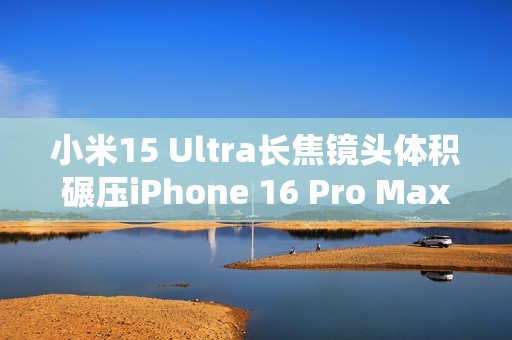 小米15 Ultra长焦镜头体积碾压iPhone 16 Pro Max：业界最强 没有之一
