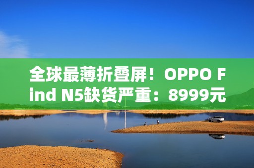 全球最薄折叠屏！OPPO Find N5缺货严重：8999元供不应求